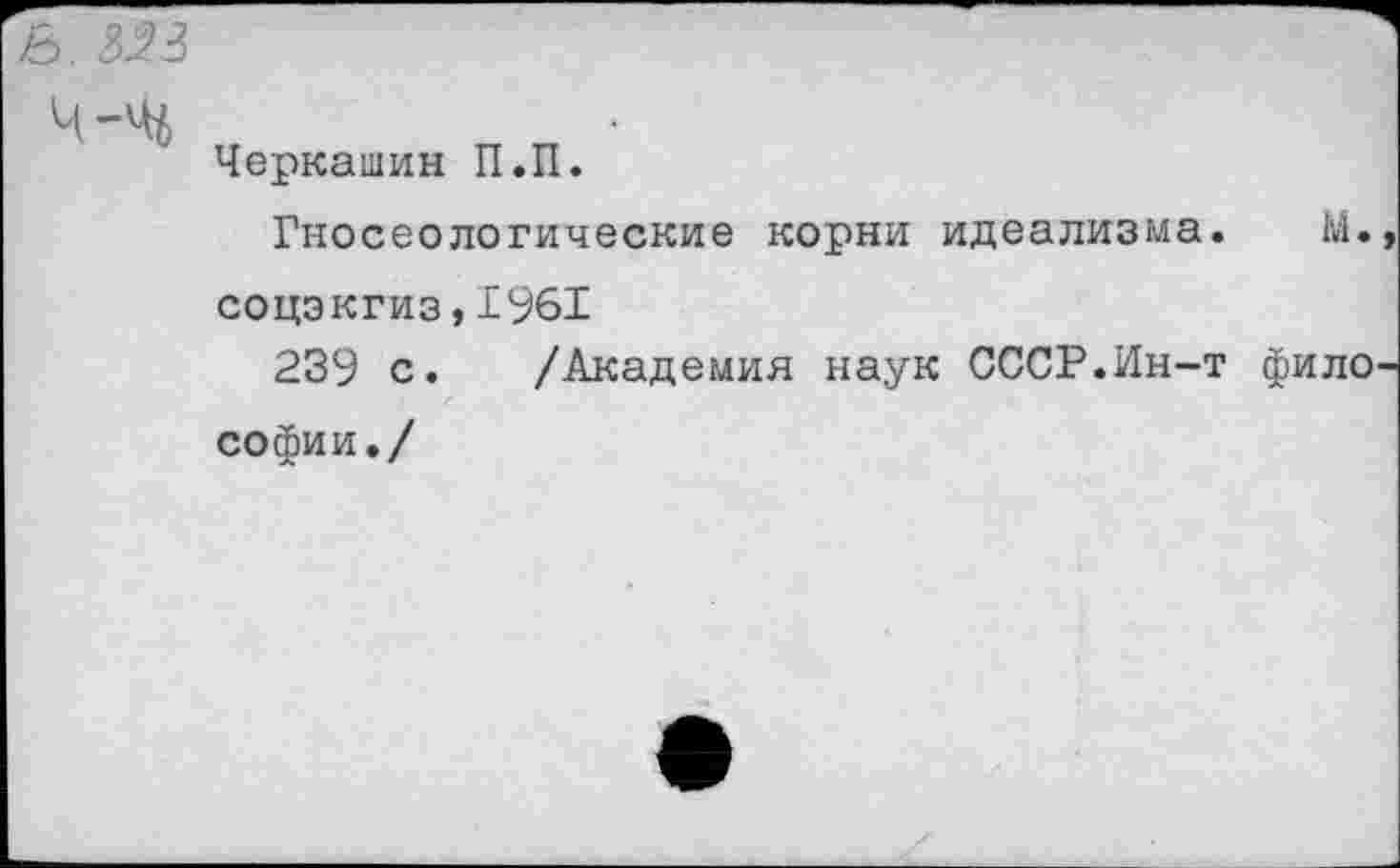 ﻿3. 3^3
Черкашин П.П.
Гносеологические корни идеализма. М. соцэкгиз,1961
239 с. /Академия наук СССР.Ин-т фило софии./